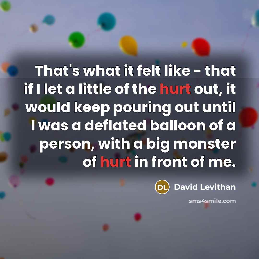 “That's what it felt like - that if I let a little of the hurt out, it would keep pouring out until I was a deflated balloon of a person, with a big monster of hurt in front of me.” quote by David Levithan