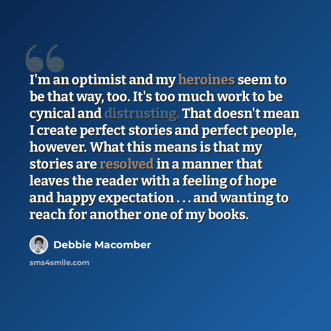 “I'm an optimist and my heroines seem to be that way, too. It's too much work to be cynical and distrusting. That doesn't mean I create perfect stories and perfect people, however. What this means is that my stories are resolved in a manner that leaves the reader with a feeling of hope and happy…” quote by Debbie Macomber