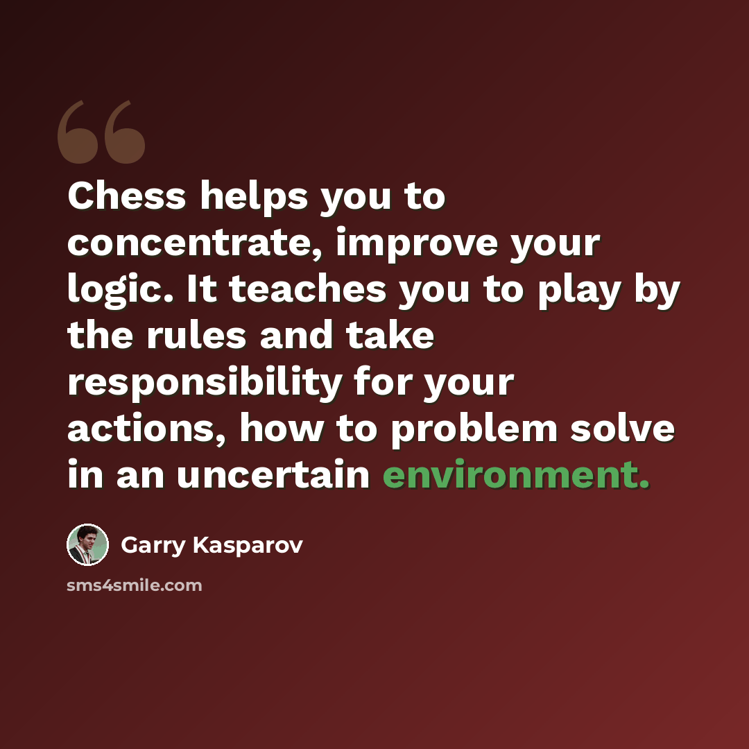 “Chess helps you to concentrate, improve your logic. It teaches you to play by the rules and take responsibility for your actions, how to problem solve in an uncertain environment.” quote by Garry Kasparov