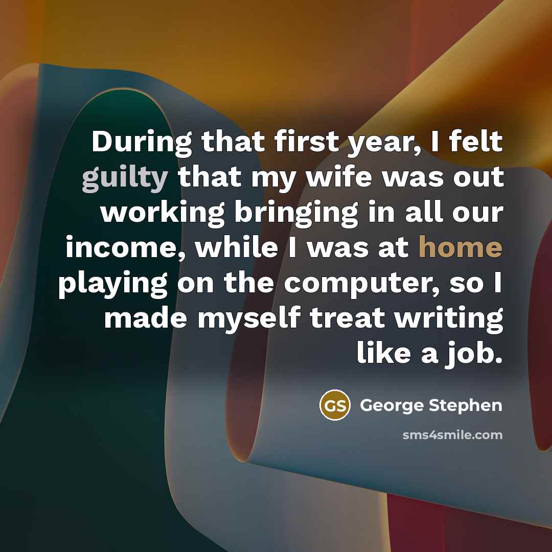 “During that first year, I felt guilty that my wife was out working bringing in all our income, while I was at home playing on the computer, so I made myself treat writing like a job.” quote by George Stephen