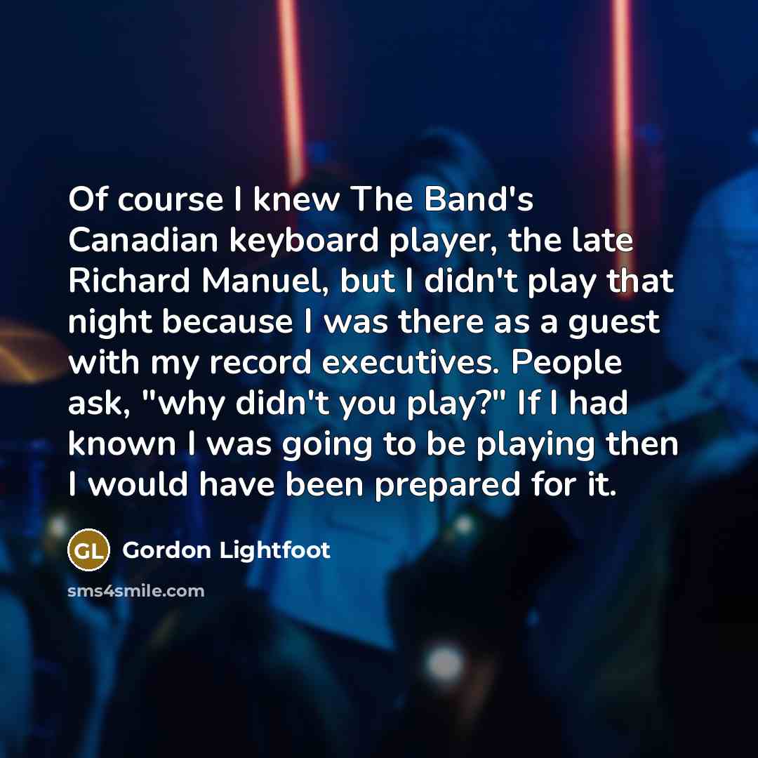 “Of course I knew The Band's Canadian keyboard player, the late Richard Manuel, but I didn't play that night because I was there as a guest with my record executives. People ask, "why didn't you play?" If I had known I was going to be playing then I would have been prepared for it.” quote by Gordon Lightfoot