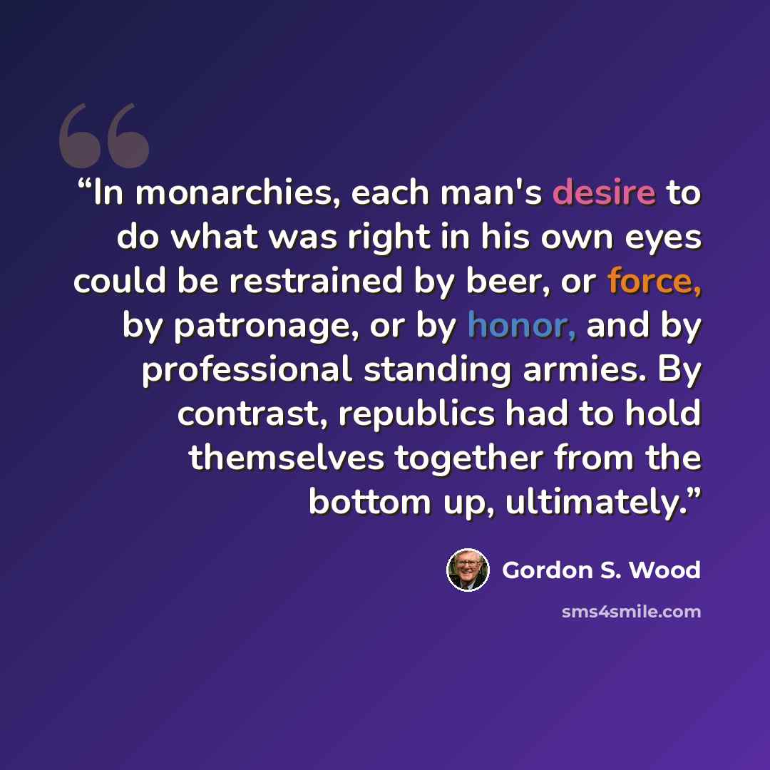 “In monarchies, each man's desire to do what was right in his own eyes could be restrained by beer, or force, by patronage, or by honor, and by professional standing armies. By contrast, republics had to hold themselves together from the bottom up, ultimately.” quote by Gordon S. Wood