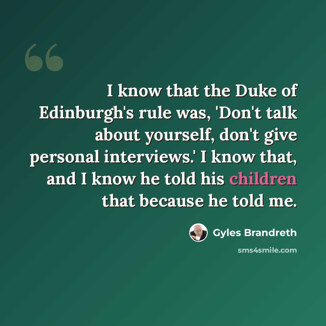 “I know that the Duke of Edinburgh's rule was, 'Don't talk about yourself, don't give personal interviews.' I know that, and I know he told his children that because he told me.” quote by Gyles Brandreth