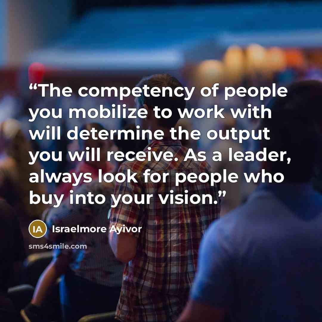 “The competency of people you mobilize to work with will determine the output you will receive. As a leader, always look for people who buy into your vision.” quote by Israelmore Ayivor