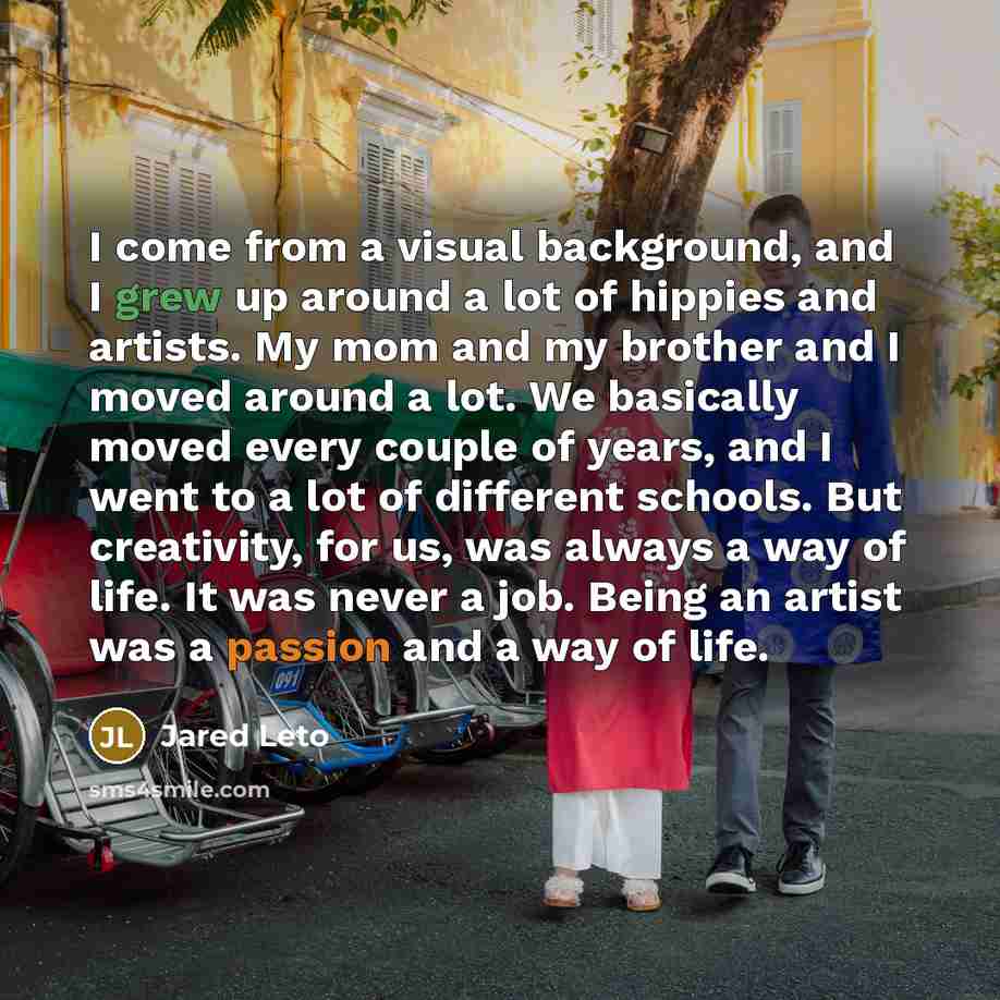 “I come from a visual background, and I grew up around a lot of hippies and artists. My mom and my brother and I moved around a lot. We basically moved every couple of years, and I went to a lot of different schools. But creativity, for us, was always a way of life. It was never a job. Being an…” quote by Jared Leto