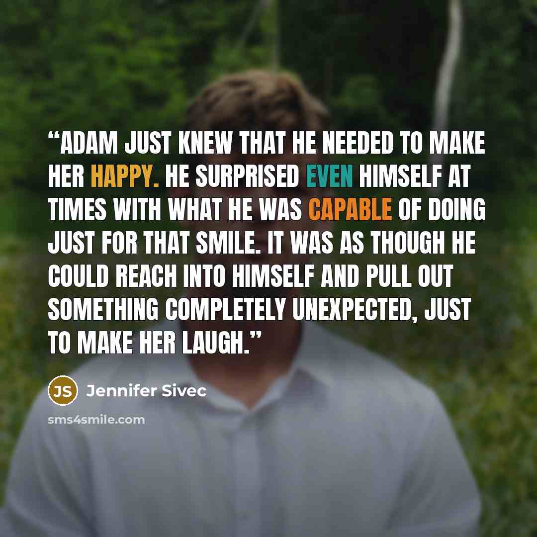 “Adam just knew that he needed to make her happy. He surprised even himself at times with what he was capable of doing just for that smile. It was as though he could reach into himself and pull out something completely unexpected, just to make her laugh.” quote by Jennifer Sivec