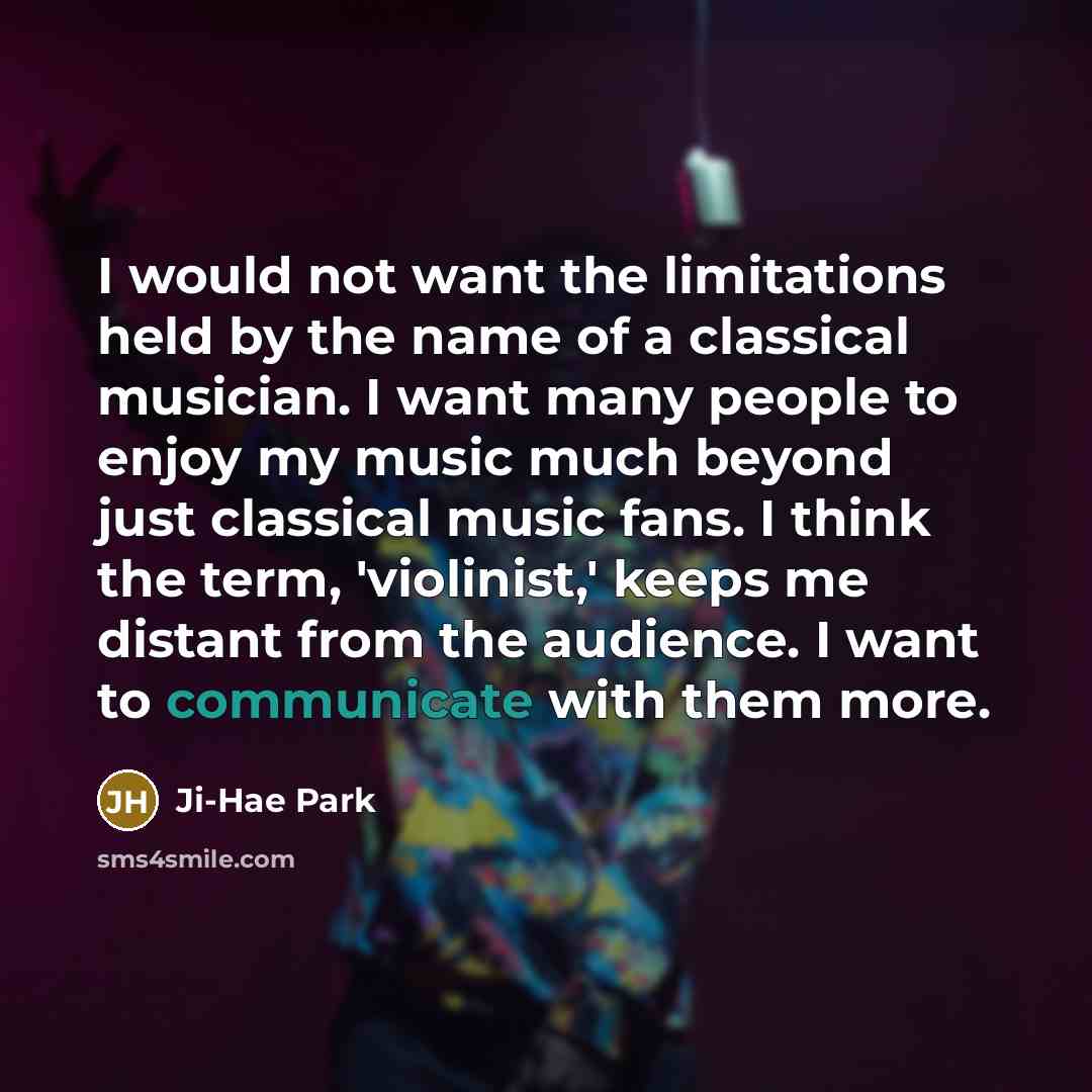 “I would not want the limitations held by the name of a classical musician. I want many people to enjoy my music much beyond just classical music fans. I think the term, 'violinist,' keeps me distant from the audience. I want to communicate with them more.” quote by Ji-Hae Park