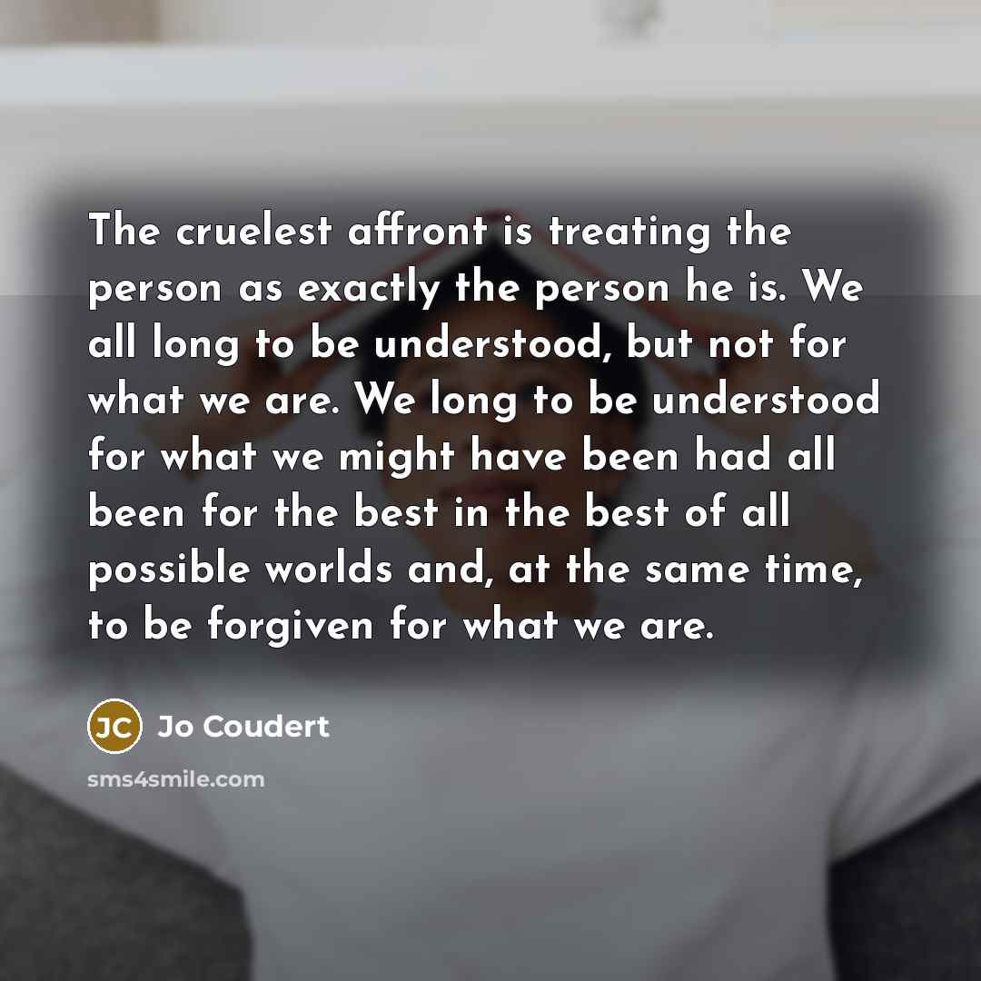 “The cruelest affront is treating the person as exactly the person he is. We all long to be understood, but not for what we are. We long to be understood for what we might have been had all been for the best in the best of all possible worlds and, at the same time, to be forgiven for what we are.” quote by Jo Coudert