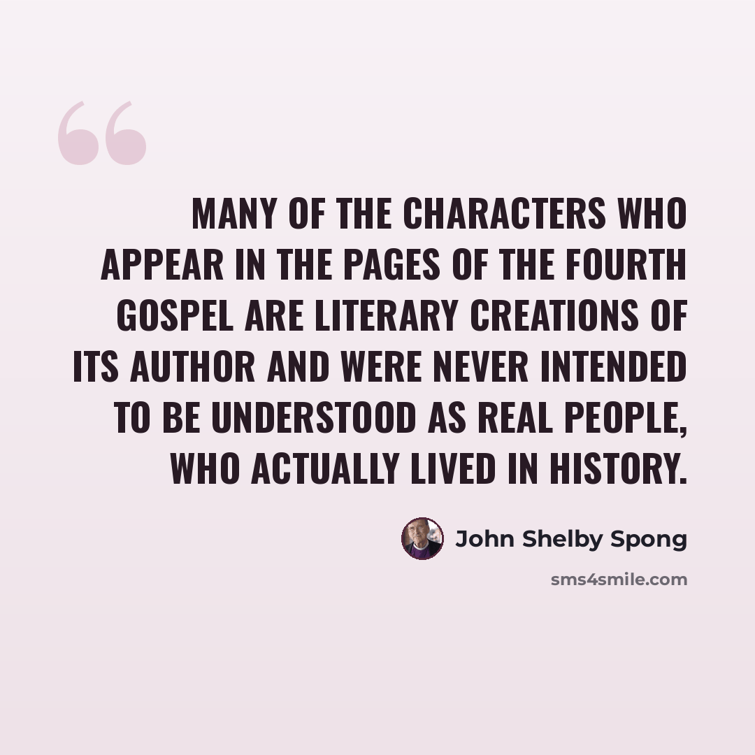 “Many of the characters who appear in the pages of the Fourth Gospel are literary creations of its author and were never intended to be understood as real people, who actually lived in history.” quote by John Shelby Spong