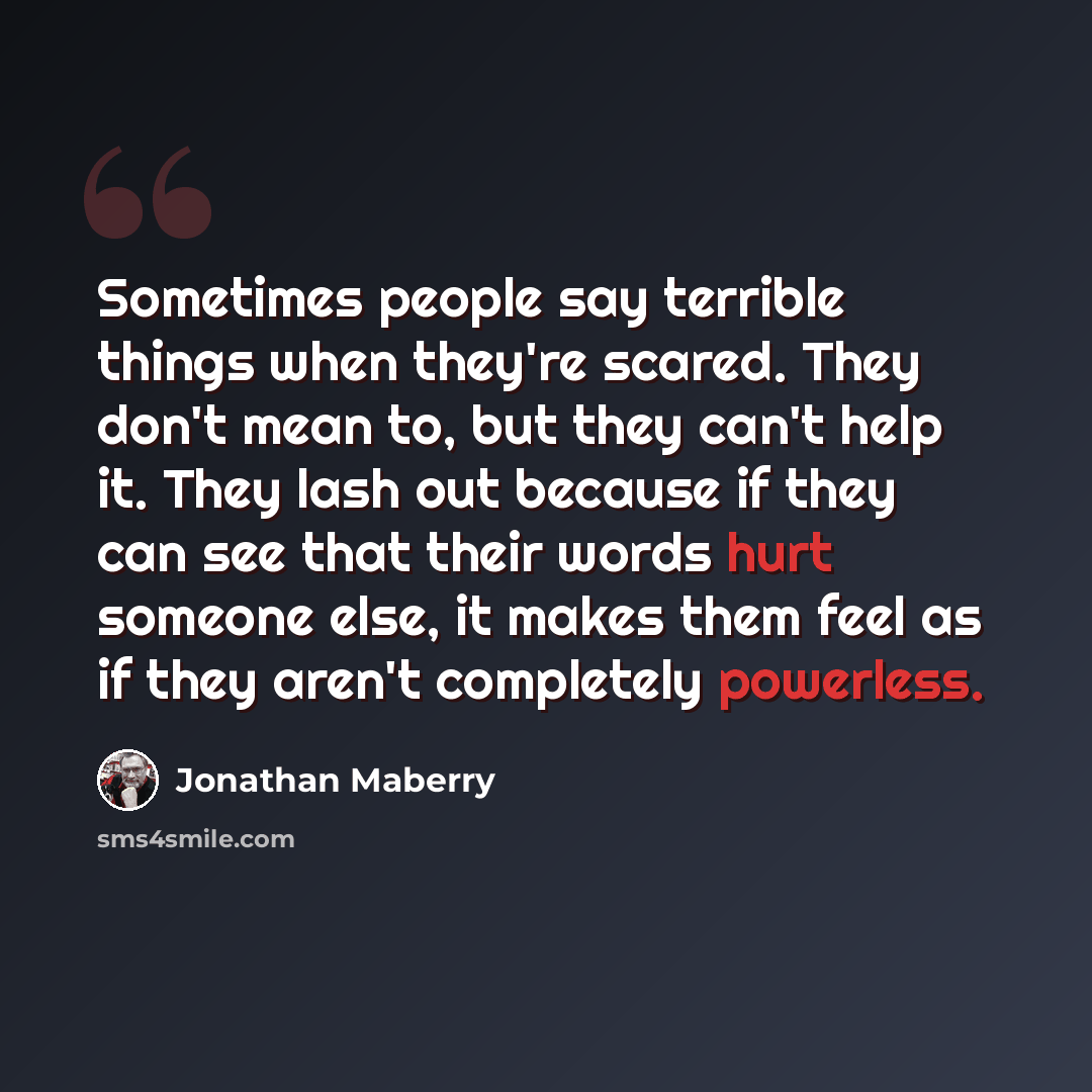 “Sometimes people say terrible things when they're scared. They don't mean to, but they can't help it. They lash out because if they can see that their words hurt someone else, it makes them feel as if they aren't completely powerless.” quote by Jonathan Maberry