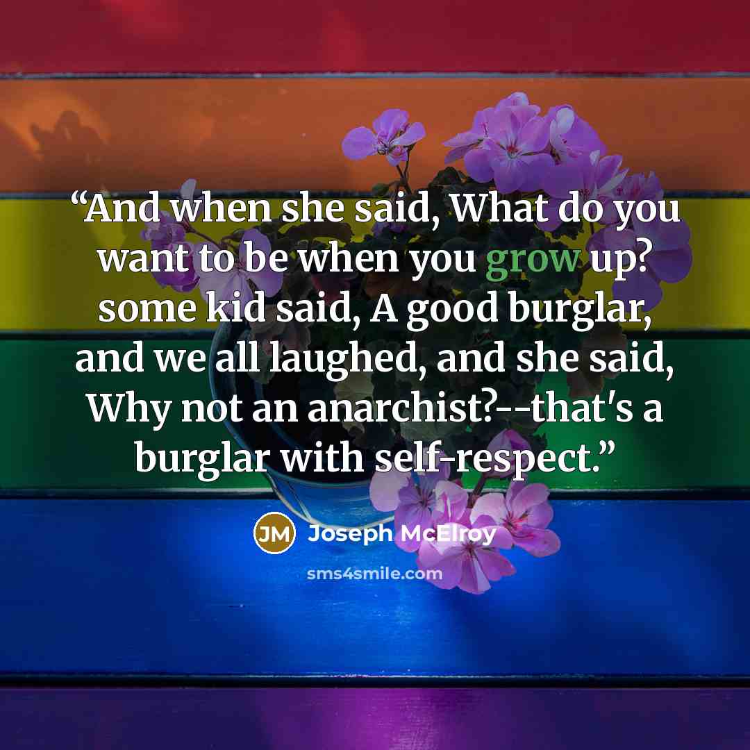 “And when she said, What do you want to be when you grow up? some kid said, A good burglar, and we all laughed, and she said, Why not an anarchist?--that's a burglar with self-respect.” quote by Joseph McElroy