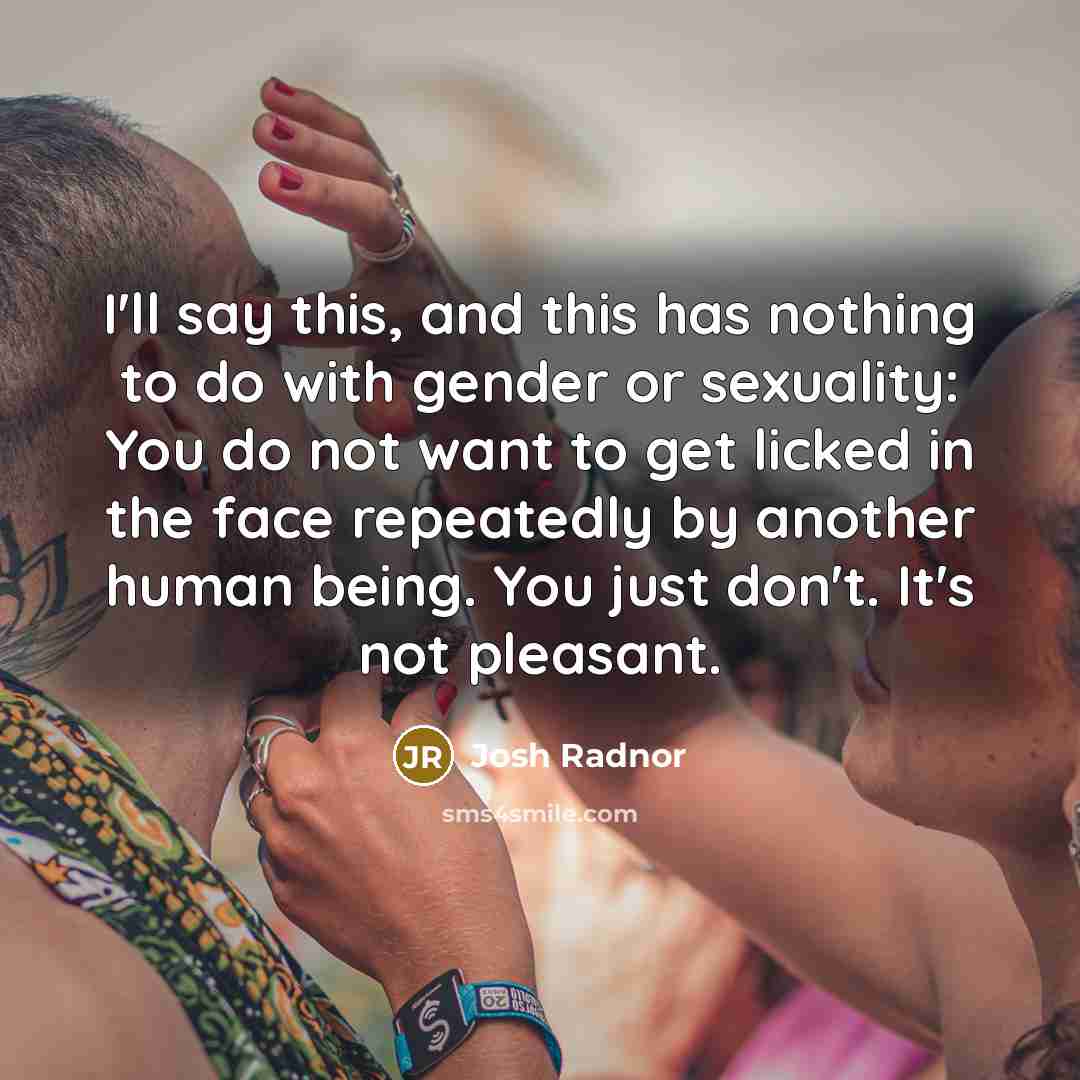 “I'll say this, and this has nothing to do with gender or sexuality: You do not want to get licked in the face repeatedly by another human being. You just don't. It's not pleasant.” quote by Josh Radnor