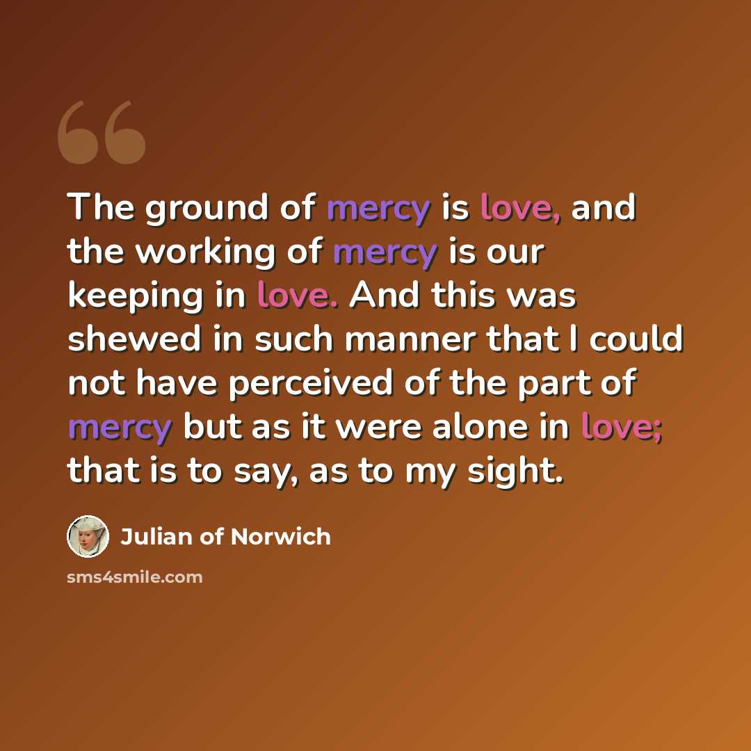 “The ground of mercy is love, and the working of mercy is our keeping in love. And this was shewed in such manner that I could not have perceived of the part of mercy but as it were alone in love; that is to say, as to my sight.” quote by Julian of Norwich