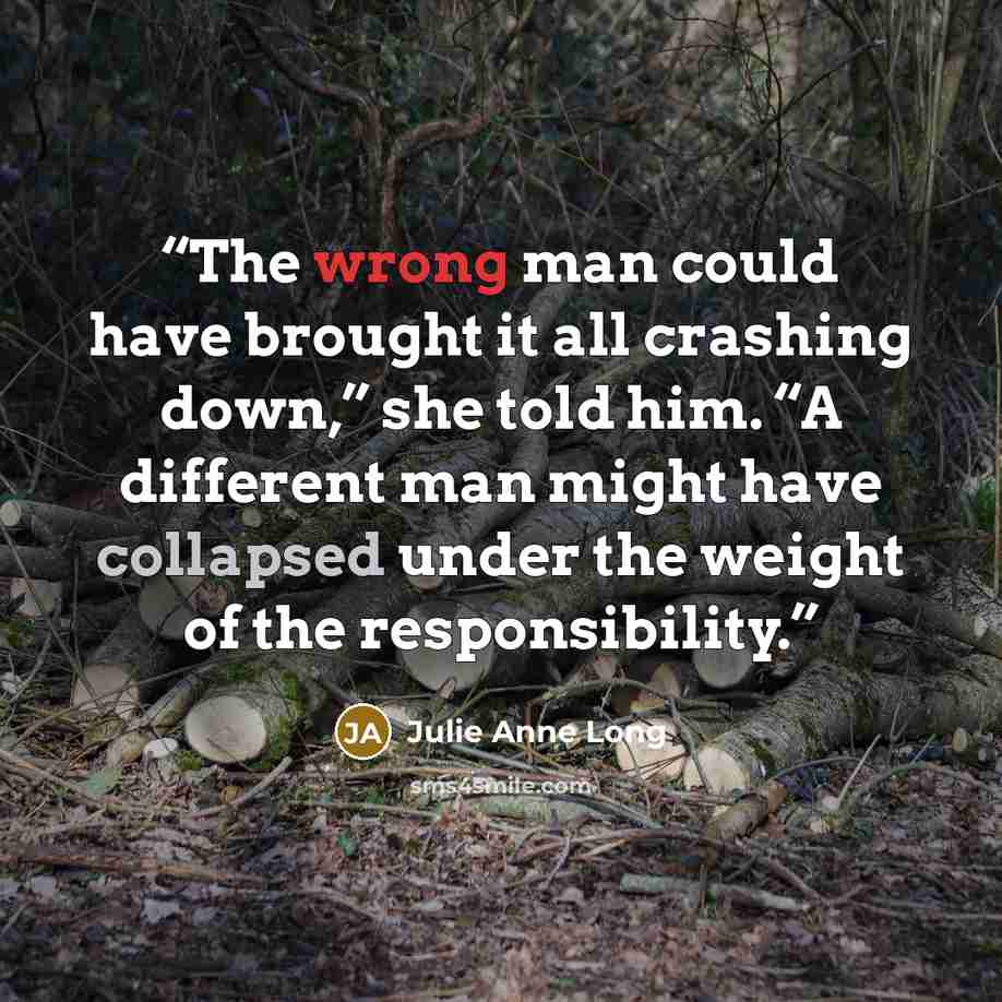 “The wrong man could have brought it all crashing down,” she told him. “A different man might have collapsed under the weight of the responsibility.” quote by Julie Anne Long