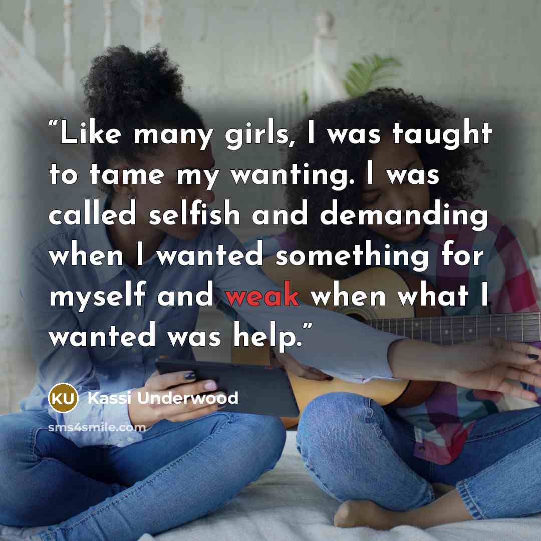 “Like many girls, I was taught to tame my wanting. I was called selfish and demanding when I wanted something for myself and weak when what I wanted was help.” quote by Kassi Underwood