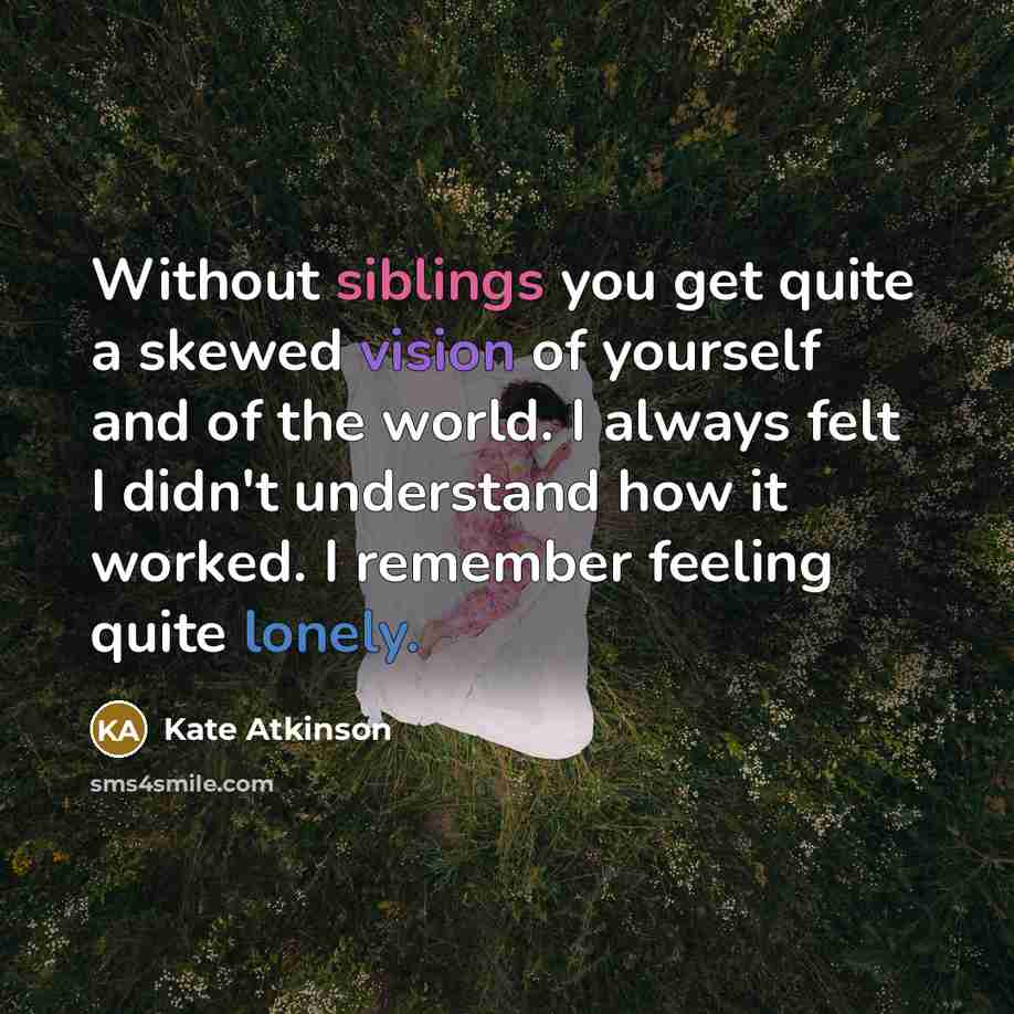 “Without siblings you get quite a skewed vision of yourself and of the world. I always felt I didn't understand how it worked. I remember feeling quite lonely.” quote by Kate Atkinson