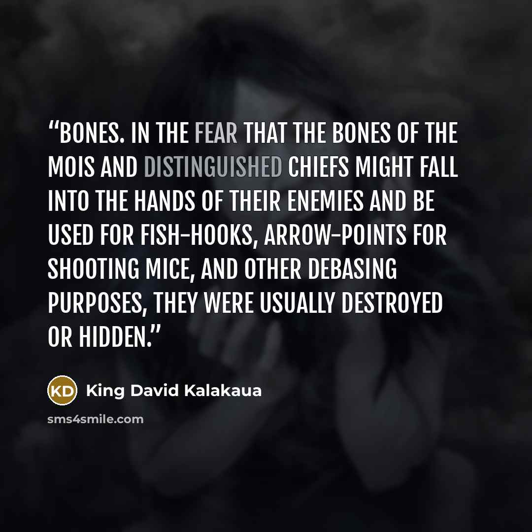 “bones. In the fear that the bones of the mois and distinguished chiefs might fall into the hands of their enemies and be used for fish-hooks, arrow-points for shooting mice, and other debasing purposes, they were usually destroyed or hidden.” quote by King David Kalakaua
