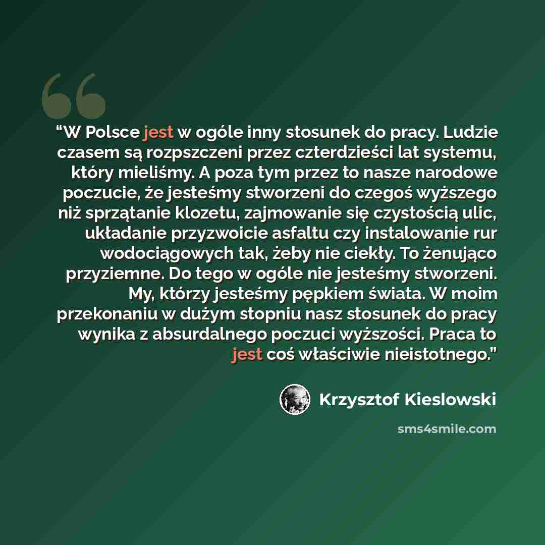 “W Polsce jest w ogóle inny stosunek do pracy. Ludzie czasem są rozpszczeni przez czterdzieści lat systemu, który mieliśmy. A poza tym przez to nasze narodowe poczucie, że jesteśmy stworzeni do czegoś wyższego niż sprzątanie klozetu, zajmowanie się czystością ulic, układanie przyzwoicie asfaltu czy…” quote by Krzysztof Kieślowski