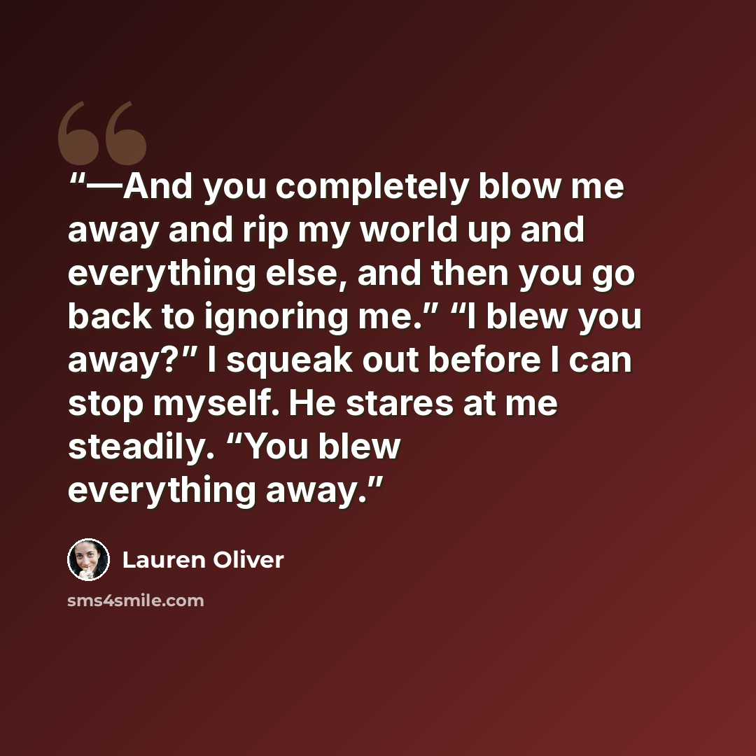 “—And you completely blow me away and rip my world up and everything else, and then you go back to ignoring me.” “I blew you away?” I squeak out before I can stop myself. He stares at me steadily. “You blew everything away.” quote by Lauren Oliver