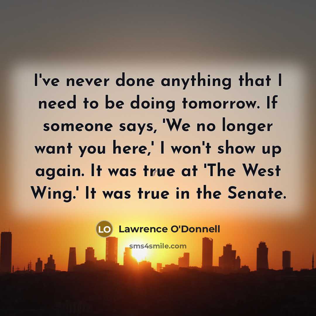 “I've never done anything that I need to be doing tomorrow. If someone says, 'We no longer want you here,' I won't show up again. It was true at 'The West Wing.' It was true in the Senate.” quote by Lawrence O'Donnell