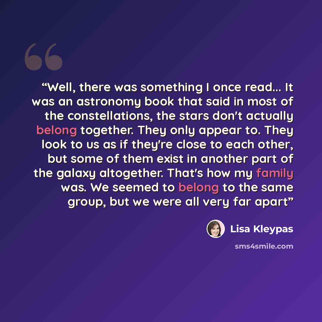 “Well, there was something I once read... It was an astronomy book that said in most of the constellations, the stars don't actually belong together. They only appear to. They look to us as if they're close to each other, but some of them exist in another part of the galaxy altogether. That's how…” quote by Lisa Kleypas