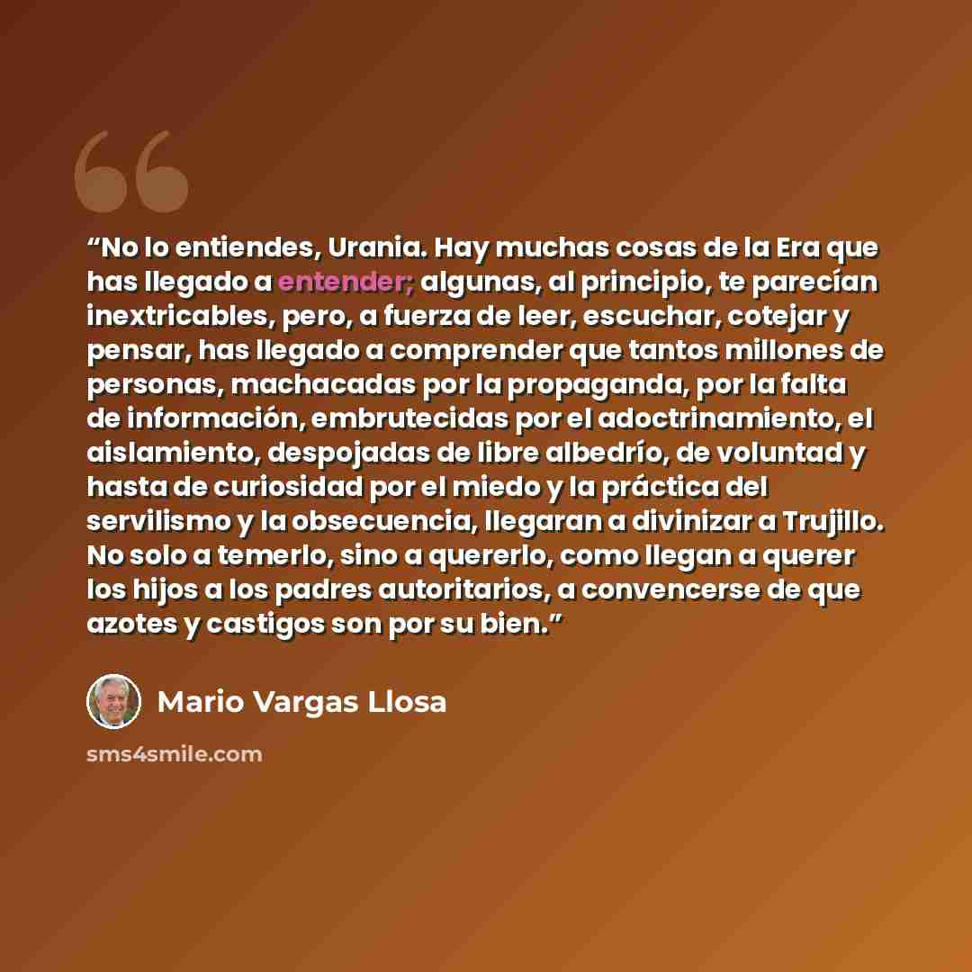 “No lo entiendes, Urania. Hay muchas cosas de la Era que has llegado a entender; algunas, al principio, te parecían inextricables, pero, a fuerza de leer, escuchar, cotejar y pensar, has llegado a comprender que tantos millones de personas, machacadas por la propaganda, por la falta de información…” quote by Mario Vargas Llosa