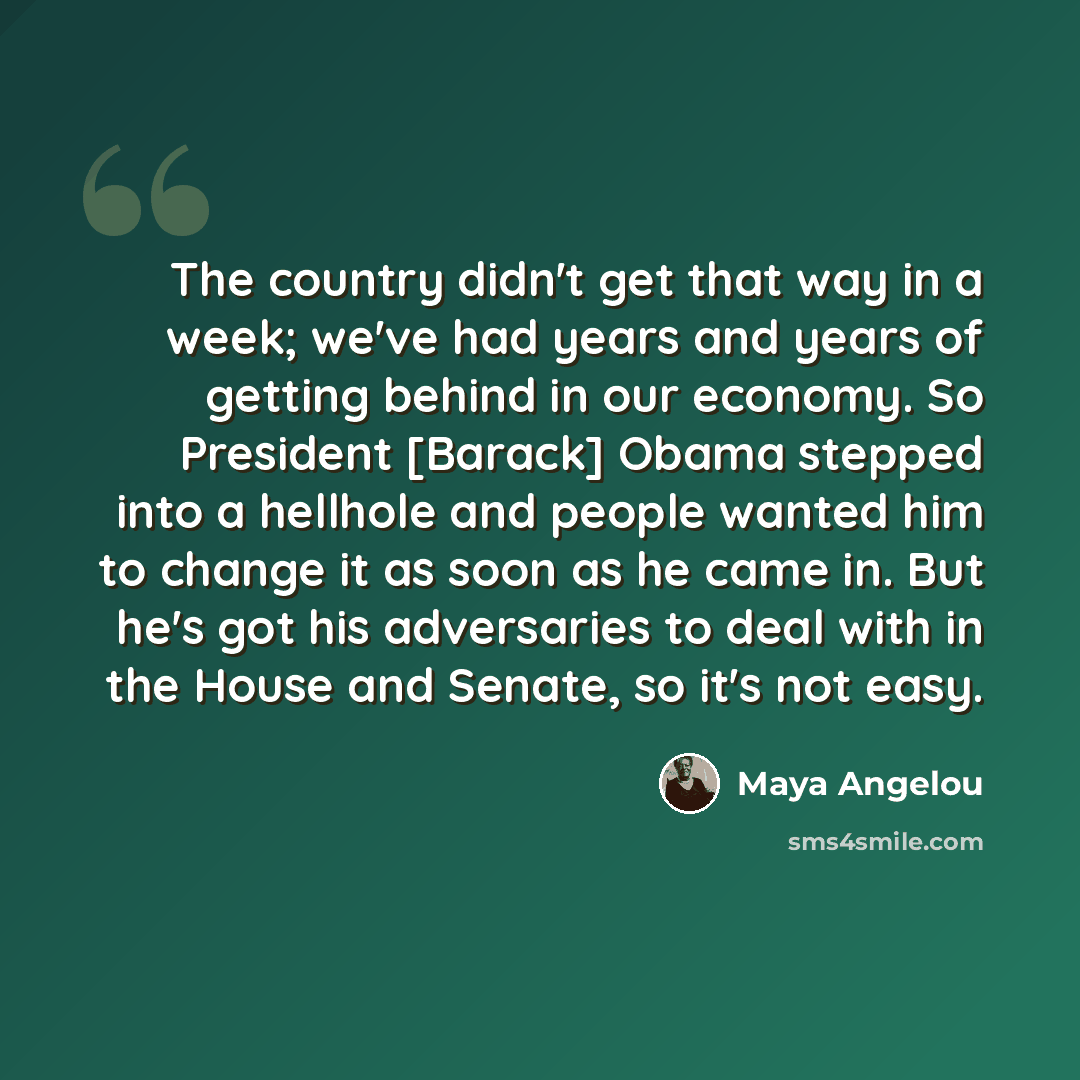 “The country didn't get that way in a week; we've had years and years of getting behind in our economy. So President [Barack] Obama stepped into a hellhole and people wanted him to change it as soon as he came in. But he's got his adversaries to deal with in the House and Senate, so it's not easy.” quote by Maya Angelou