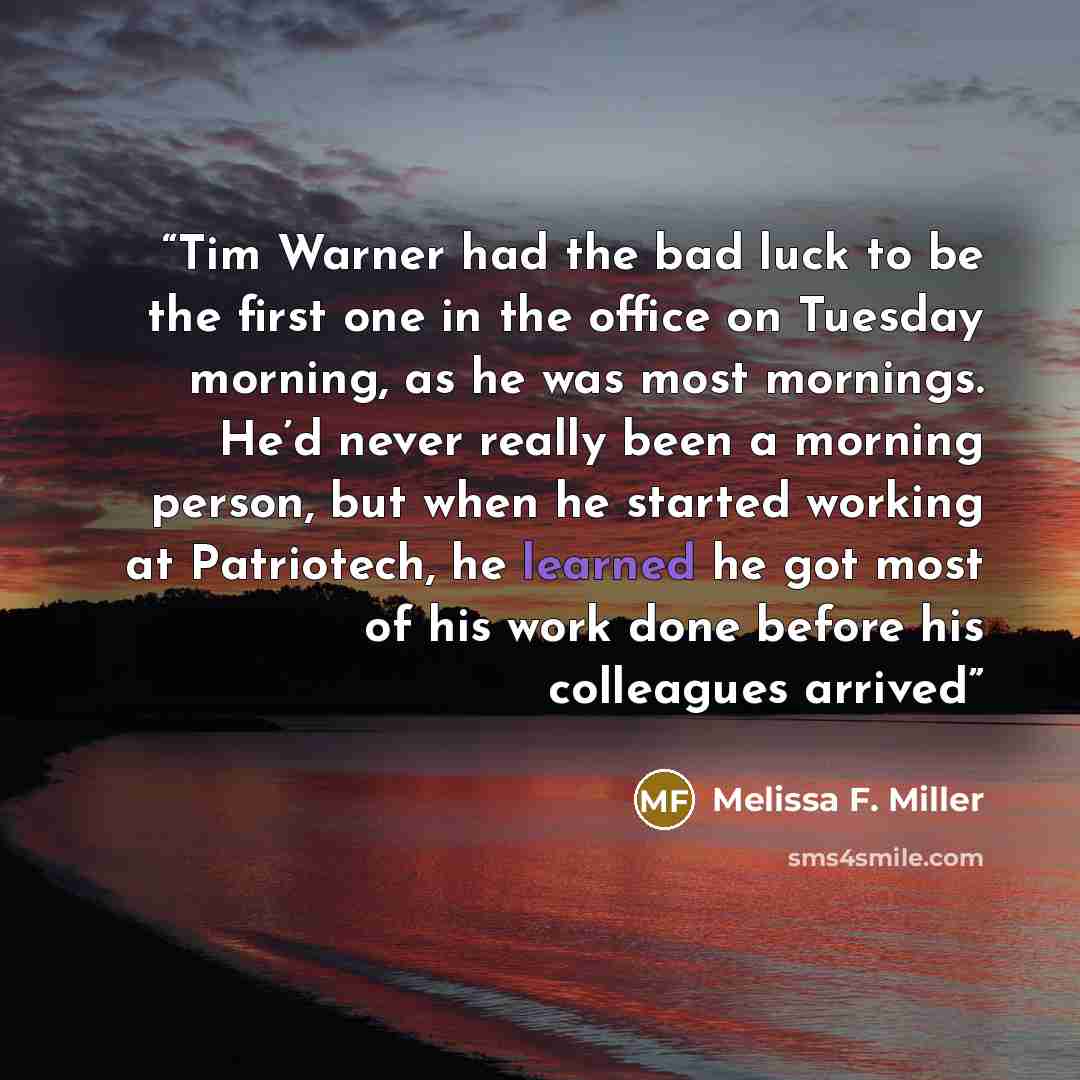 “Tim Warner had the bad luck to be the first one in the office on Tuesday morning, as he was most mornings. He’d never really been a morning person, but when he started working at Patriotech, he learned he got most of his work done before his colleagues arrived” quote by Melissa F. Miller