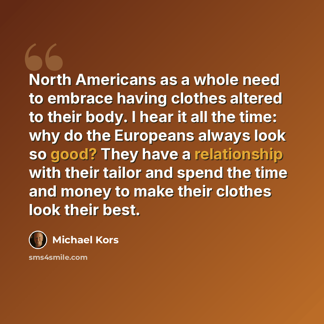 “North Americans as a whole need to embrace having clothes altered to their body. I hear it all the time: why do the Europeans always look so good? They have a relationship with their tailor and spend the time and money to make their clothes look their best.” quote by Michael Kors