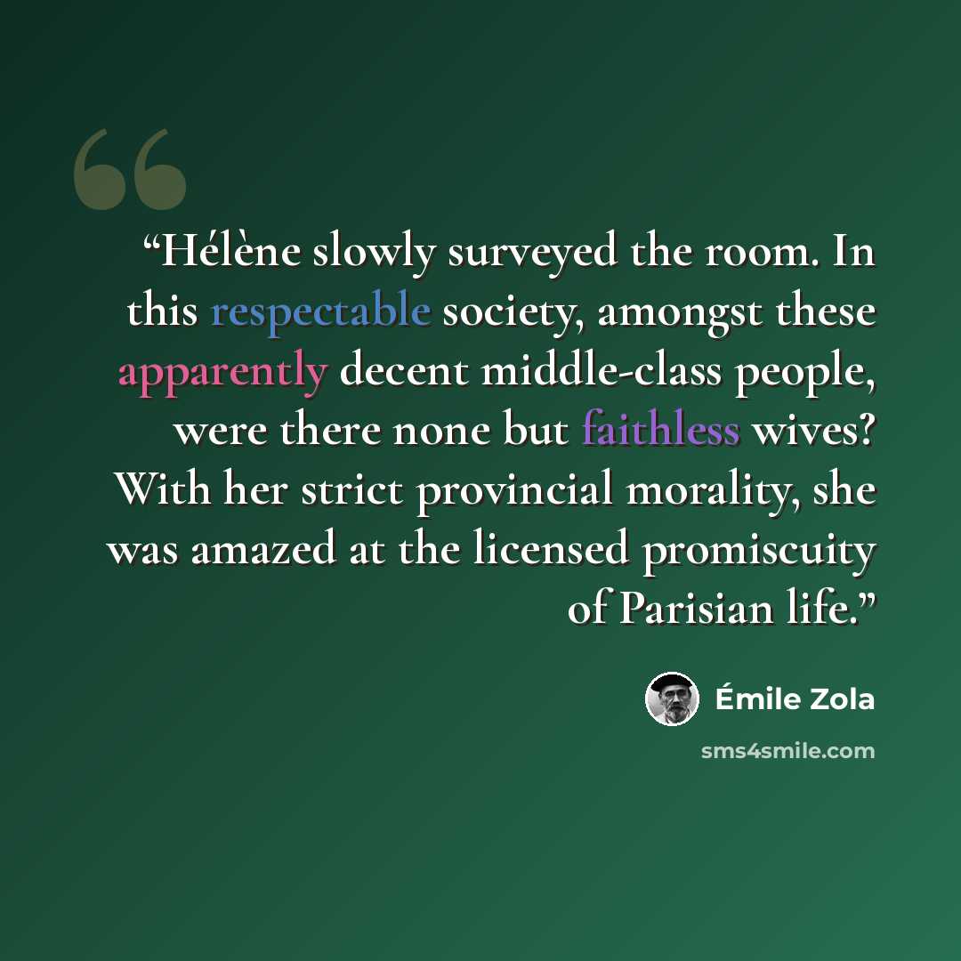 “Hélène slowly surveyed the room. In this respectable society, amongst these apparently decent middle-class people, were there none but faithless wives? With her strict provincial morality, she was amazed at the licensed promiscuity of Parisian life.” quote by Émile Zola
