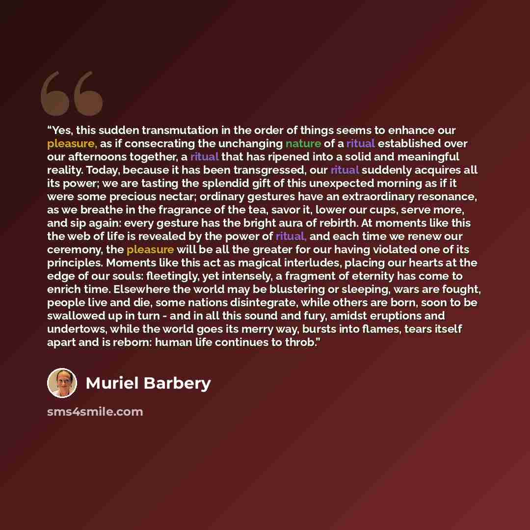 “Yes, this sudden transmutation in the order of things seems to enhance our pleasure, as if consecrating the unchanging nature of a ritual established over our afternoons together, a ritual that has ripened into a solid and meaningful reality. Today, because it has been transgressed, our ritual…” quote by Muriel Barbery