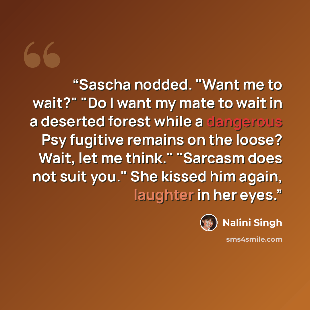 “Sascha nodded. "Want me to wait?" "Do I want my mate to wait in a deserted forest while a dangerous Psy fugitive remains on the loose? Wait, let me think." "Sarcasm does not suit you." She kissed him again, laughter in her eyes.” quote by Nalini Singh