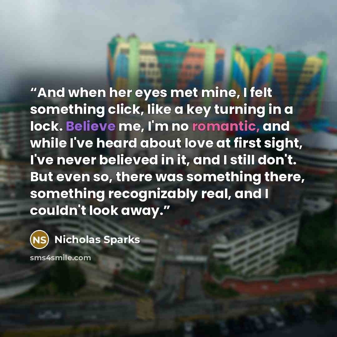 “And when her eyes met mine, I felt something click, like a key turning in a lock. Believe me, I'm no romantic, and while I've heard about love at first sight, I've never believed in it, and I still don't. But even so, there was something there, something recognizably real, and I couldn't look away.” quote by Nicholas Sparks