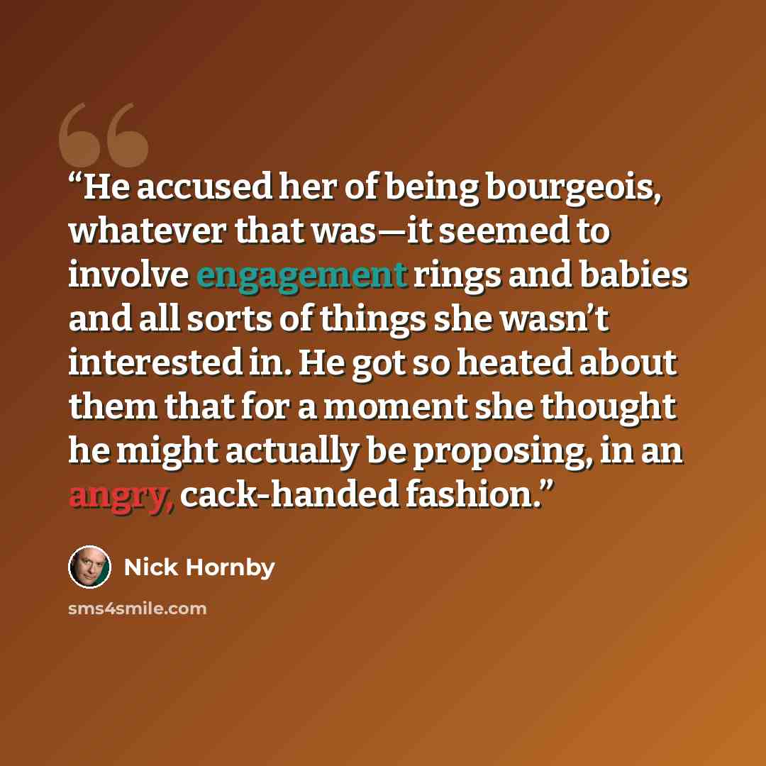 “He accused her of being bourgeois, whatever that was—it seemed to involve engagement rings and babies and all sorts of things she wasn’t interested in. He got so heated about them that for a moment she thought he might actually be proposing, in an angry, cack-handed fashion.” quote by Nick Hornby