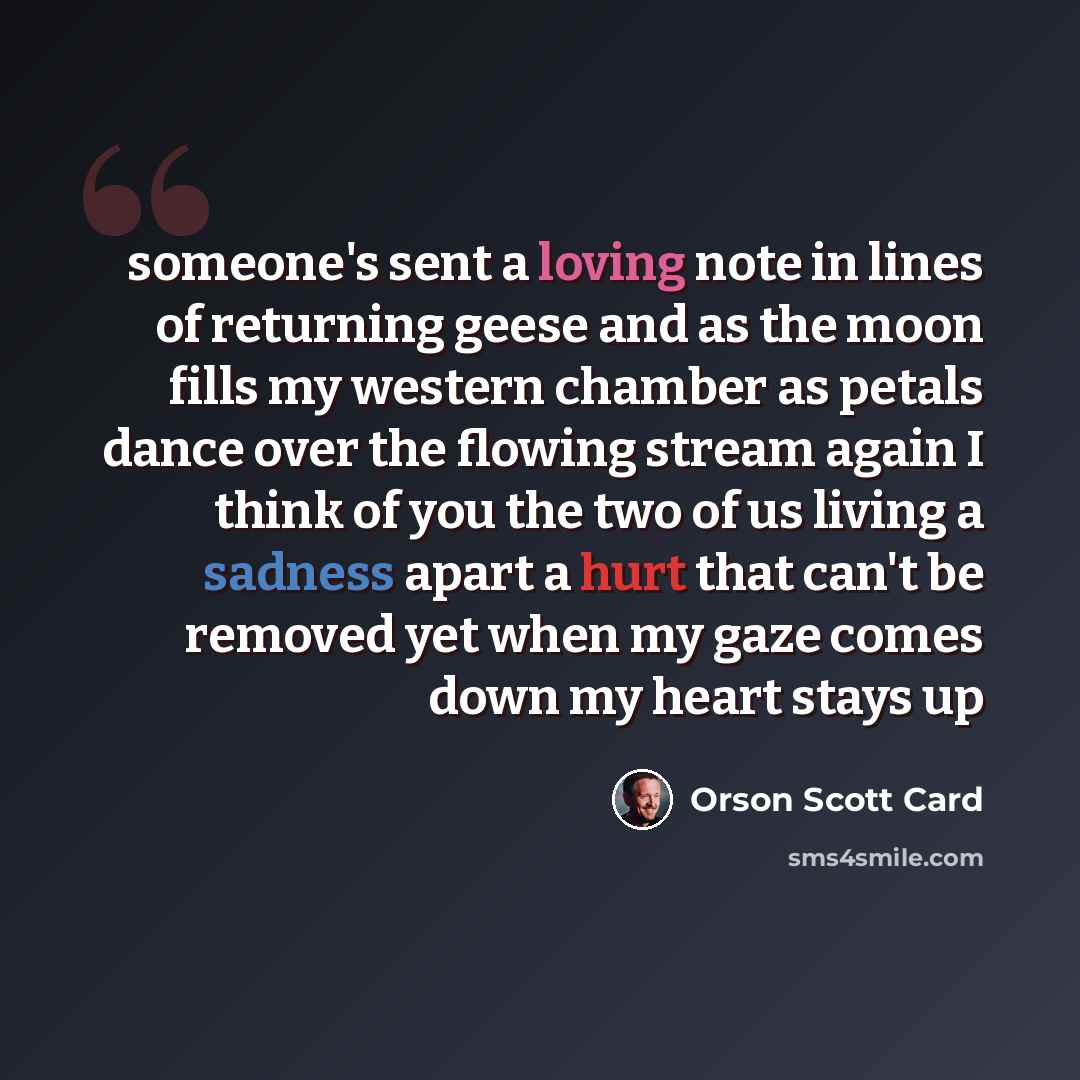“someone's sent a loving note in lines of returning geese and as the moon fills my western chamber as petals dance over the flowing stream again I think of you the two of us living a sadness apart a hurt that can't be removed yet when my gaze comes down my heart stays up” quote by Orson Scott Card