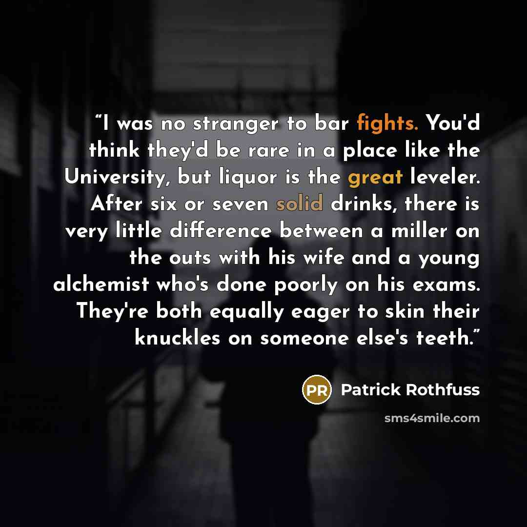 “I was no stranger to bar fights. You'd think they'd be rare in a place like the University, but liquor is the great leveler. After six or seven solid drinks, there is very little difference between a miller on the outs with his wife and a young alchemist who's done poorly on his exams. They're…” quote by Patrick Rothfuss