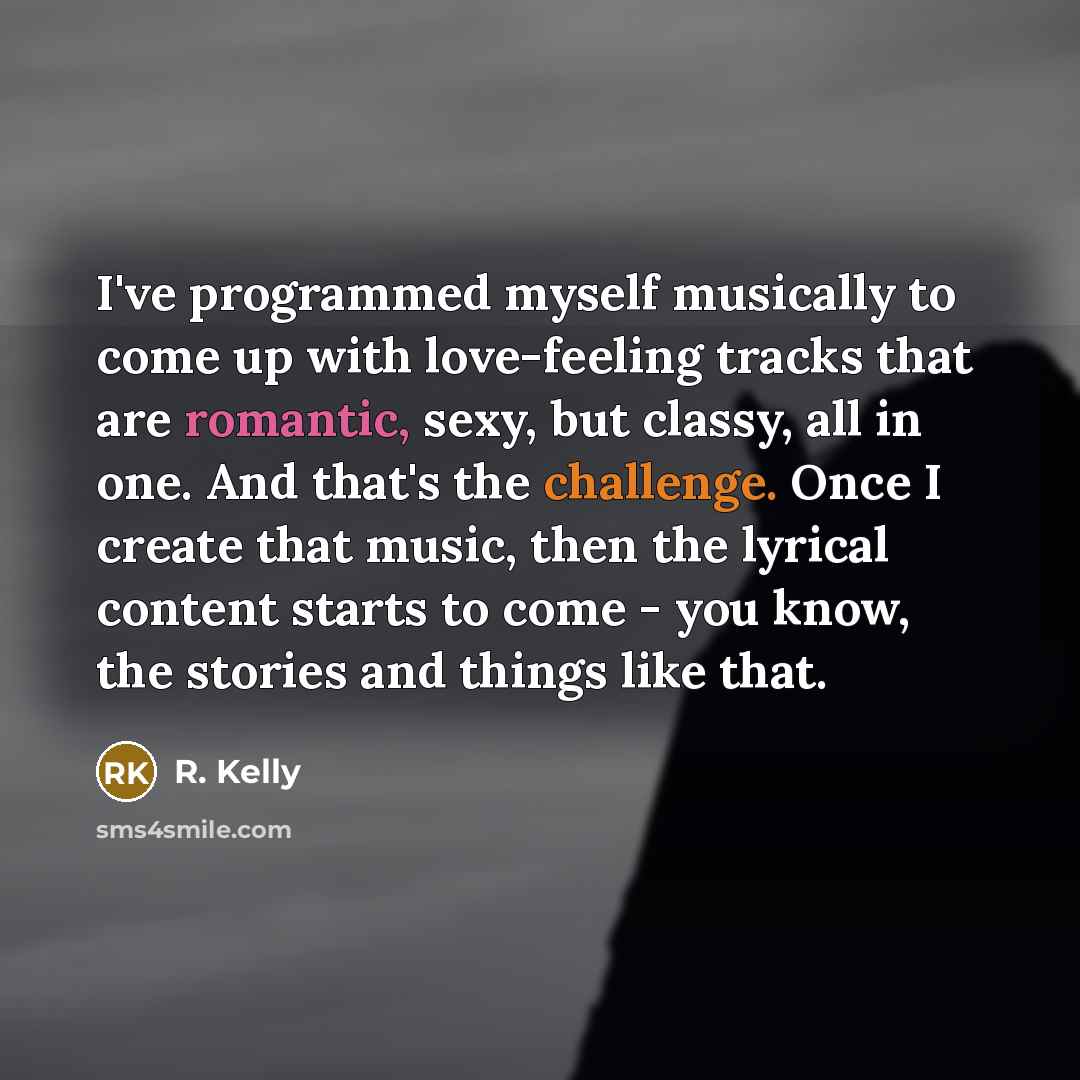 “I've programmed myself musically to come up with love-feeling tracks that are romantic, sexy, but classy, all in one. And that's the challenge. Once I create that music, then the lyrical content starts to come - you know, the stories and things like that.” quote by R. Kelly