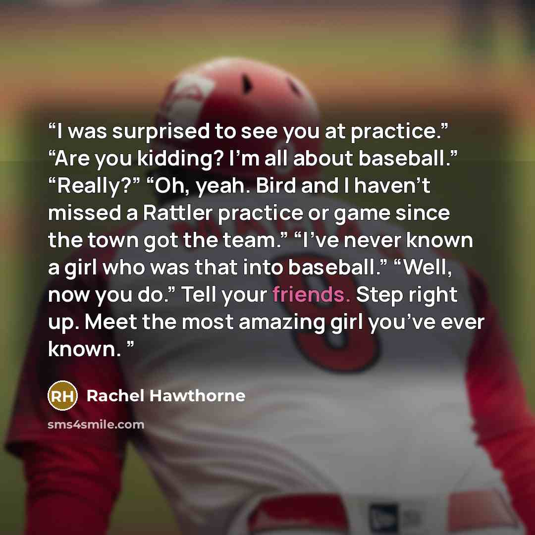 “I was surprised to see you at practice.” “Are you kidding? I’m all about baseball.” “Really?” “Oh, yeah. Bird and I haven’t missed a Rattler practice or game since the town got the team.” “I’ve never known a girl who was that into baseball.” “Well, now you do.” Tell your friends. Step right up…” quote by Rachel Hawthorne