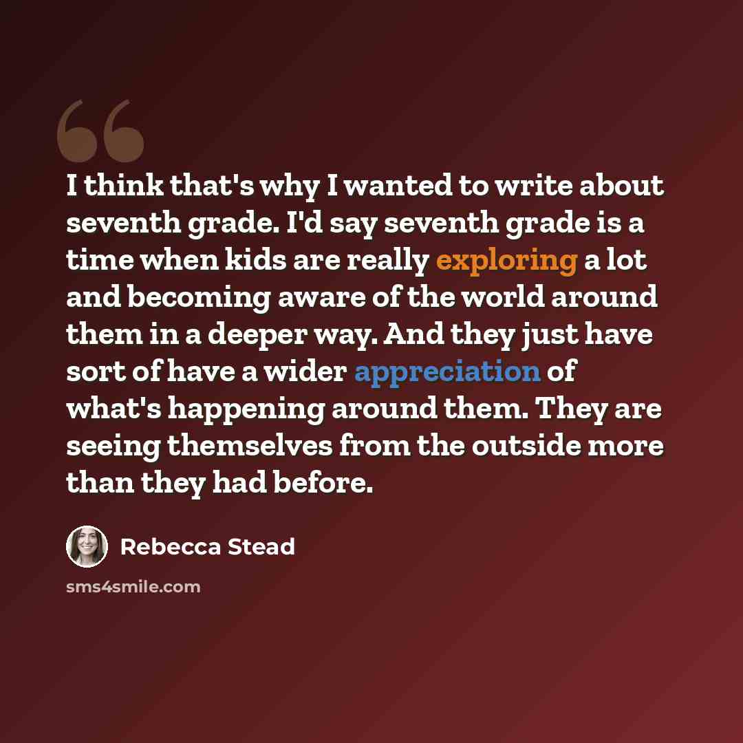 “I think that's why I wanted to write about seventh grade. I'd say seventh grade is a time when kids are really exploring a lot and becoming aware of the world around them in a deeper way. And they just have sort of have a wider appreciation of what's happening around them. They are seeing…” quote by Rebecca Stead