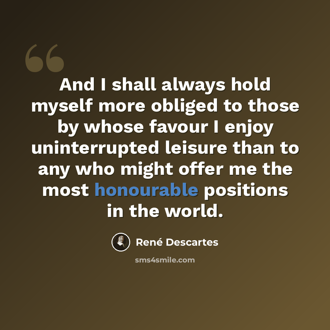 “And I shall always hold myself more obliged to those by whose favour I enjoy uninterrupted leisure than to any who might offer me the most honourable positions in the world.” quote by Rene Descartes