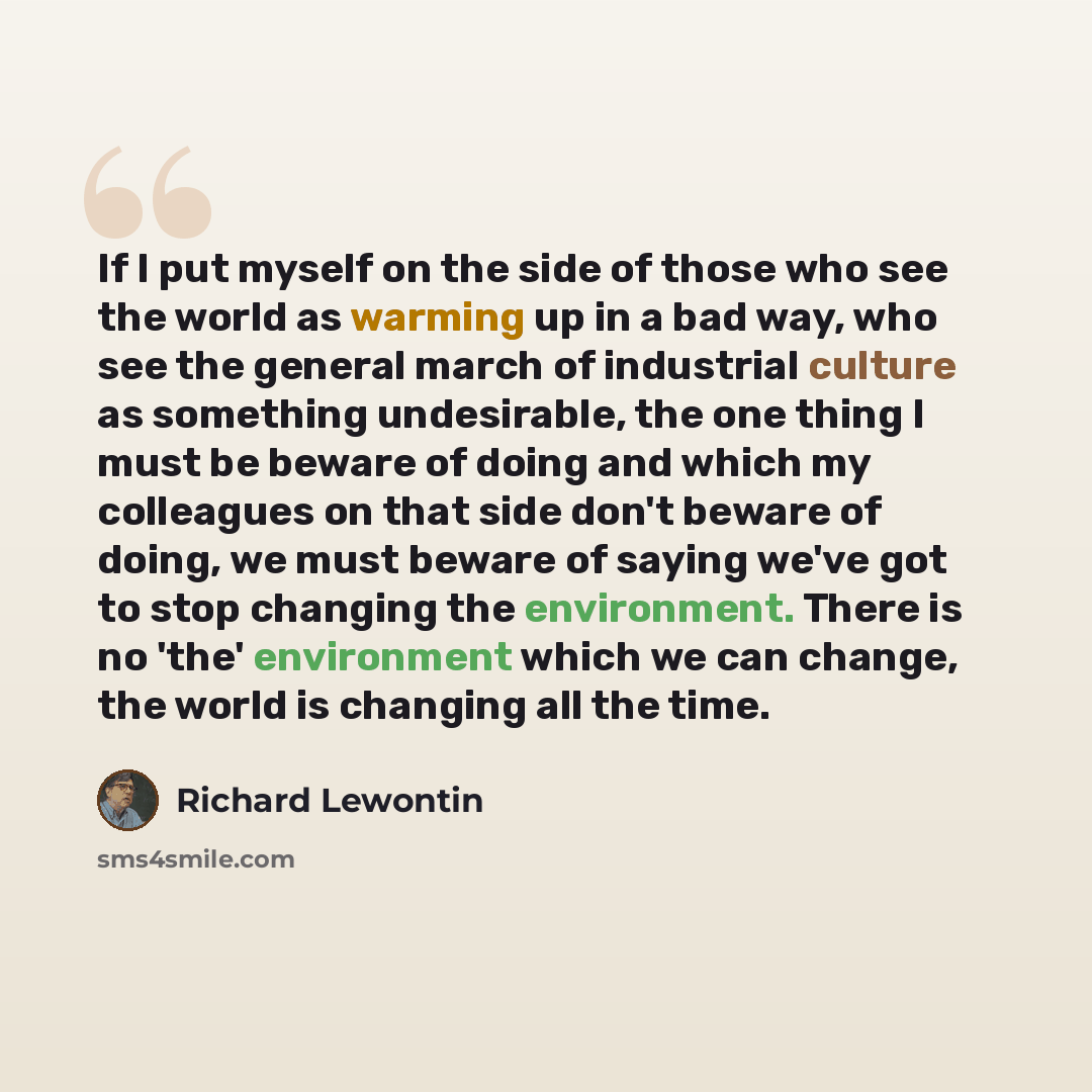 “If I put myself on the side of those who see the world as warming up in a bad way, who see the general march of industrial culture as something undesirable, the one thing I must be beware of doing and which my colleagues on that side don't beware of doing, we must beware of saying we've got to…” quote by Richard Lewontin