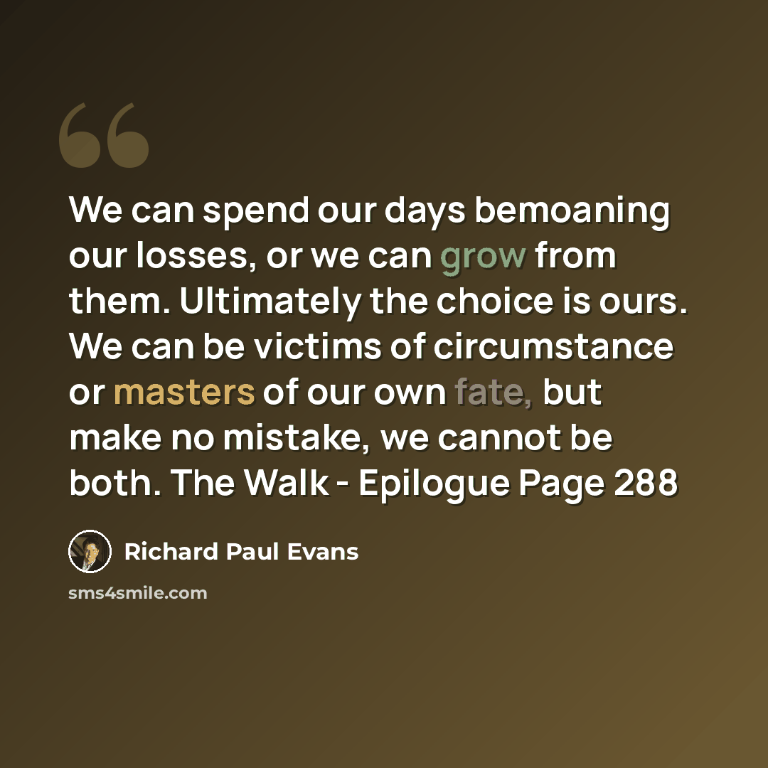 “We can spend our days bemoaning our losses, or we can grow from them. Ultimately the choice is ours. We can be victims of circumstance or masters of our own fate, but make no mistake, we cannot be both. The Walk - Epilogue Page 288” quote by Richard Paul Evans