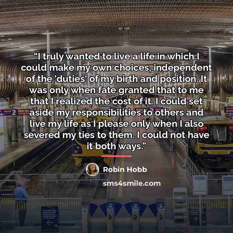 “I truly wanted to live a life in which I could make my own choices, independent of the 'duties' of my birth and position. It was only when fate granted that to me that I realized the cost of it. I could set aside my responsibilities to others and live my life as I please only when I also severed…” quote by Robin Hobb