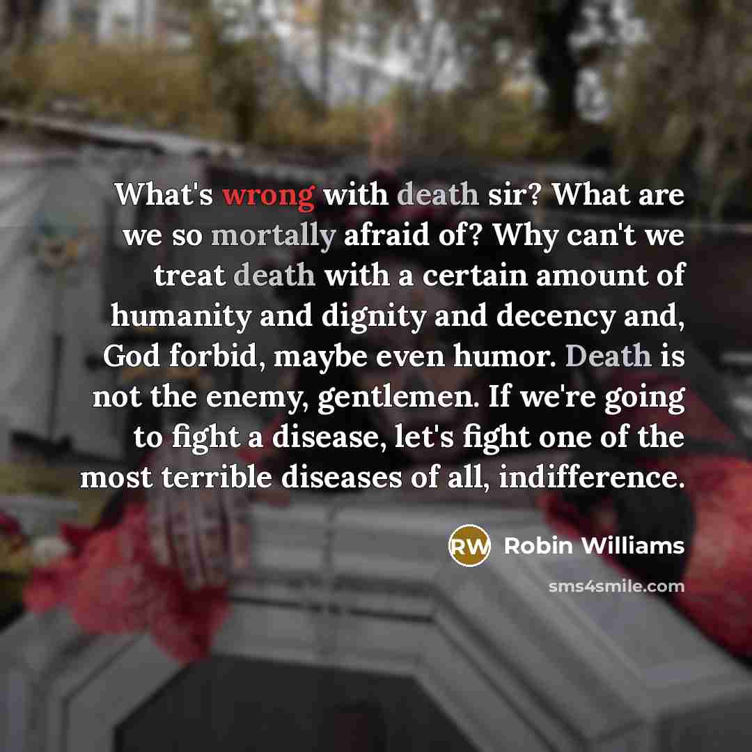 “What's wrong with death sir? What are we so mortally afraid of? Why can't we treat death with a certain amount of humanity and dignity and decency and, God forbid, maybe even humor. Death is not the enemy, gentlemen. If we're going to fight a disease, let's fight one of the most terrible diseases…” quote by Robin Williams