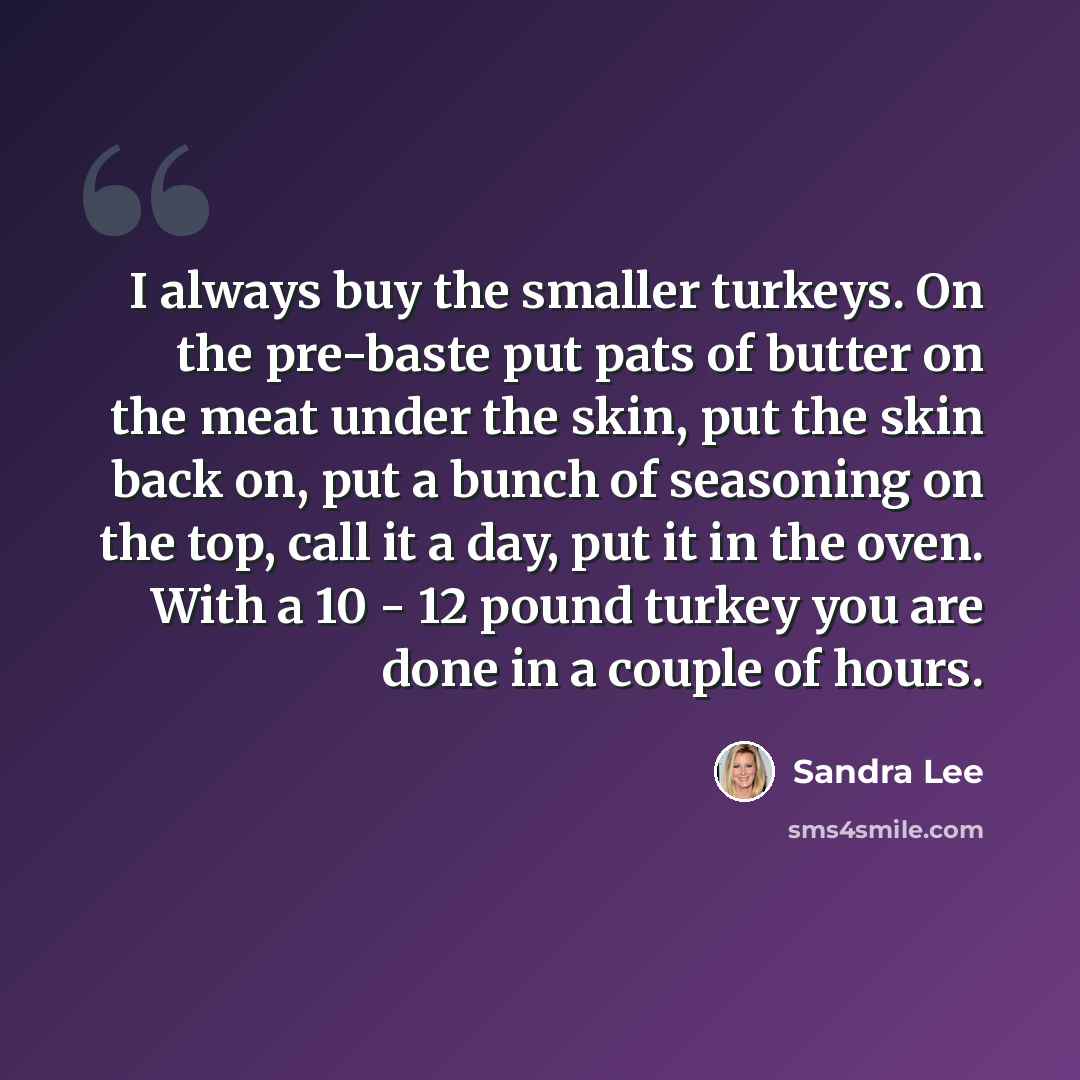“I always buy the smaller turkeys. On the pre-baste put pats of butter on the meat under the skin, put the skin back on, put a bunch of seasoning on the top, call it a day, put it in the oven. With a 10 - 12 pound turkey you are done in a couple of hours.” quote by Sandra Lee