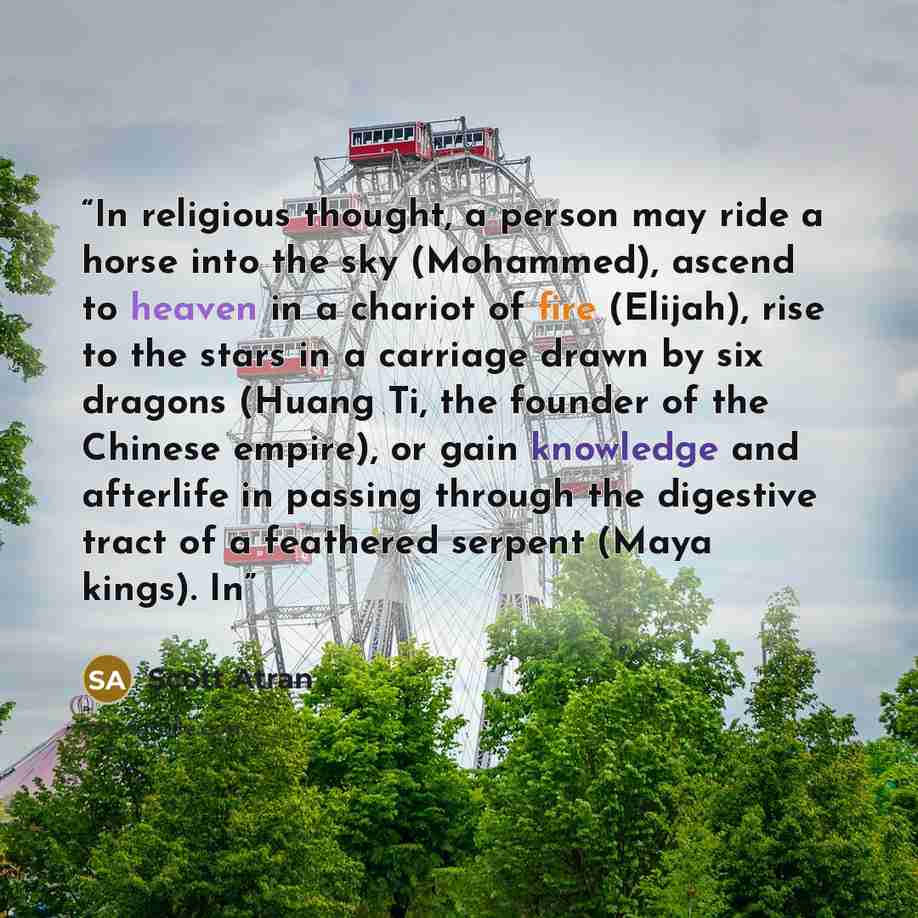 “In religious thought, a person may ride a horse into the sky (Mohammed), ascend to heaven in a chariot of fire (Elijah), rise to the stars in a carriage drawn by six dragons (Huang Ti, the founder of the Chinese empire), or gain knowledge and afterlife in passing through the digestive tract of a…” quote by Scott Atran