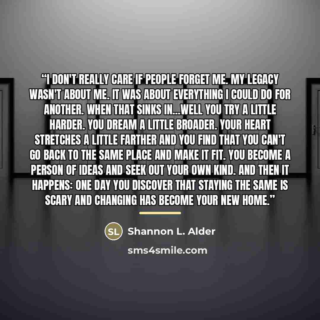 “I don't really care if people forget me. My legacy wasn't about me. It was about everything I could do for another. When that sinks in...well you try a little harder. You dream a little broader. Your heart stretches a little farther and you find that you can't go back to the same place and make it…” quote by Shannon L. Alder