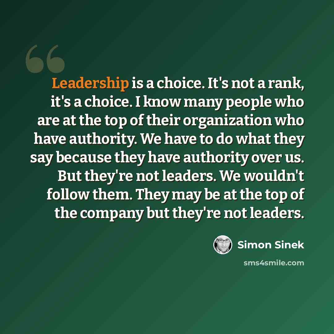 “Leadership is a choice. It's not a rank, it's a choice. I know many people who are at the top of their organization who have authority. We have to do what they say because they have authority over us. But they're not leaders. We wouldn't follow them. They may be at the top of the company but…” quote by Simon Sinek