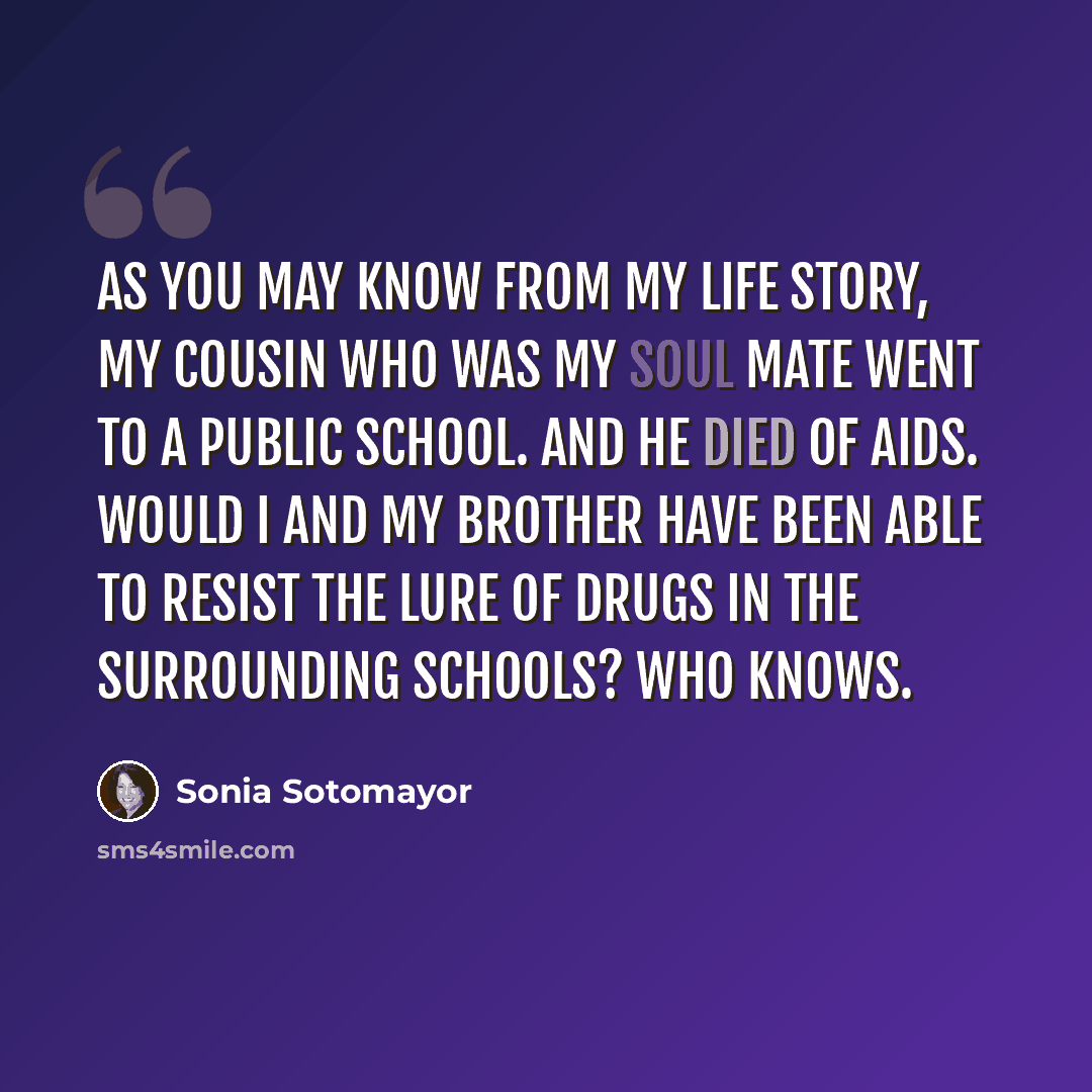 “As you may know from my life story, my cousin who was my soul mate went to a public school. And he died of AIDS. Would I and my brother have been able to resist the lure of drugs in the surrounding schools? Who knows.” quote by Sonia Sotomayor