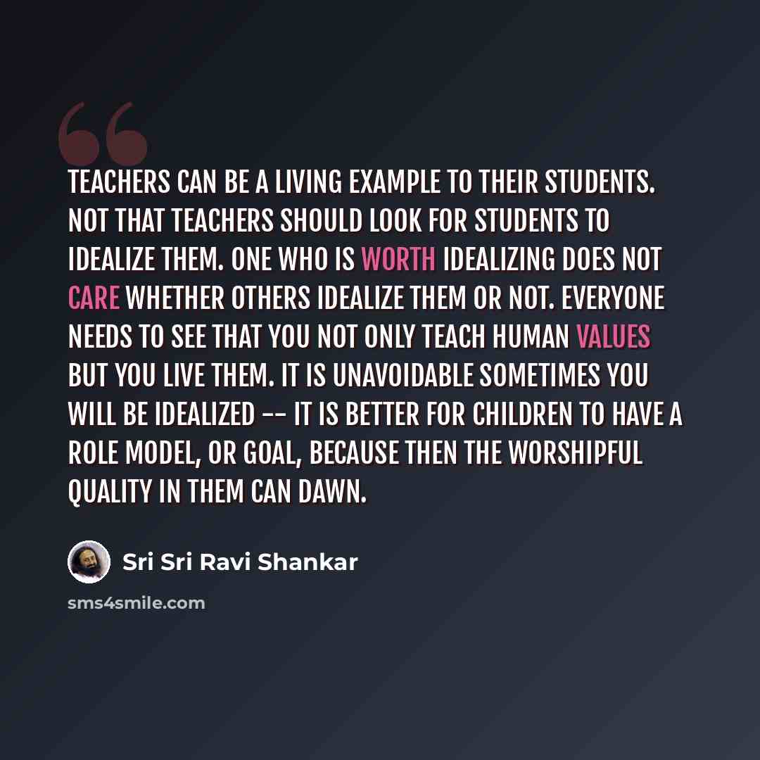 “Teachers can be a living example to their students. Not that teachers should look for students to idealize them. One who is worth idealizing does not care whether others idealize them or not. Everyone needs to see that you not only teach human values but you live them. It is unavoidable sometimes…” quote by Sri Sri Ravi Shankar